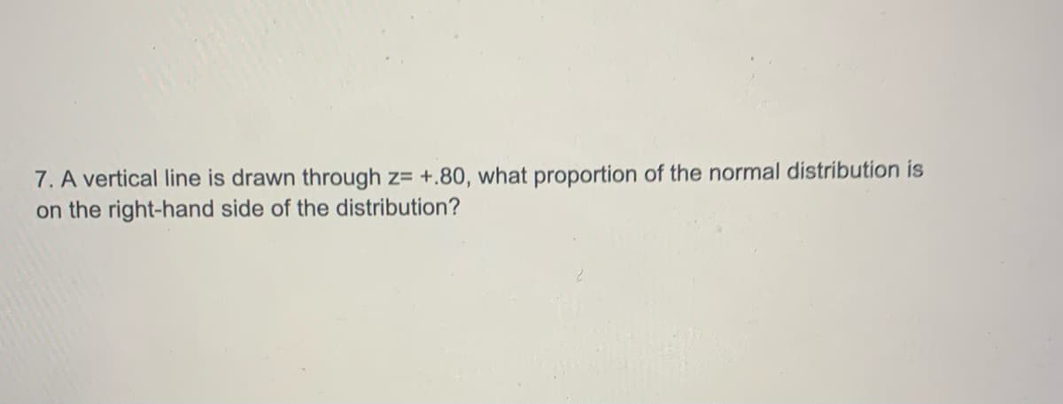 7. A vertical line is drawn through z= +.80, what proportion of the normal distribution is
on the right-hand side of the distribution?
