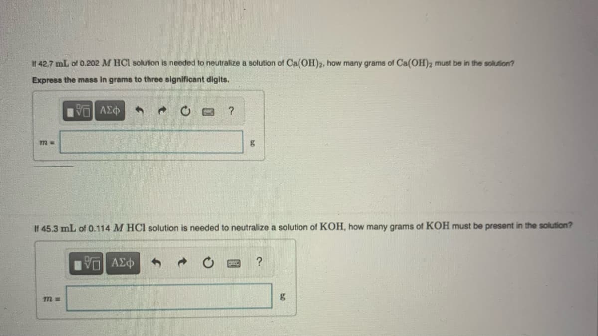 Il 42.7 mL of 0.202 M HCl solution is needed to neutralize a solution of Ca(OH)2, how many grams of Ca(OH)2 must be in the solution?
Express the mass in grams to three significant digits.
IVD ΑΣΦ
m =
m=
?
If 45.3 mL of 0.114 M HCl solution is needed to neutralize a solution of KOH, how many grams of KOH must be present in the solution?
15. ΑΣΦ
g
ESMIC ?
g