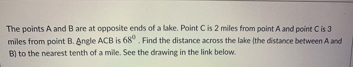 The points A and B are at opposite ends of a lake. Point C is 2 miles from point A and point C is 3
miles from point B. Angle ACB is 68°. Find the distance across the lake (the distance between A and
B) to the nearest tenth of a mile. See the drawing in the link below.
