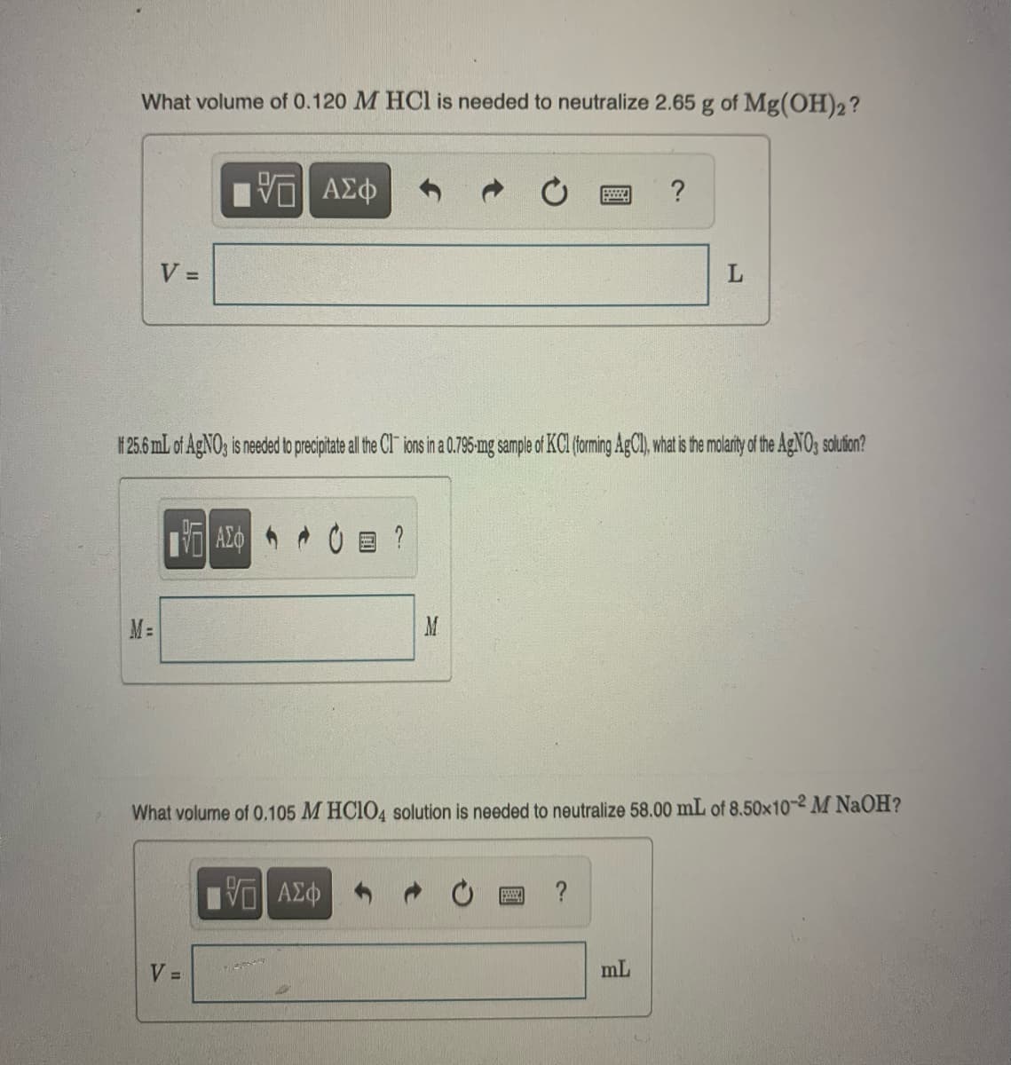 What volume of 0.120 M HCl is needed to neutralize 2.65 g of Mg(OH)2?
V =
M=
177) ΑΣΦ
VE ΑΣΦ
If 25.6 mL of AgNO3 is needed to precipitate all the CI ions in a 0.795-mg sample of KCl (forming AgCl), what is the molarity of the AgNO3 solution?
V =
M
15. ΑΣΦ
O
What volume of 0.105 M HClO4 solution is needed to neutralize 58.00 mL of 8.50x10-2 M NaOH?
www.
www. ?
?
mL