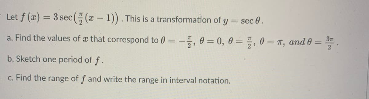 Let f (x) = 3 sec( (x – 1)). This is a transformation of y = sec 0.
a. Find the values of æ that correspond to 0 = –5, 0 = 0, 0 = " , 0 = , and 0 = * .
37
%3D
b. Sketch one period of f.
c. Find the range of f and write the range in interval notation.
