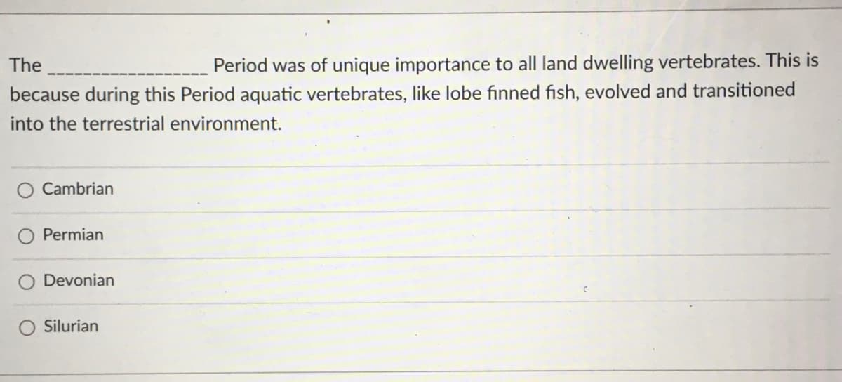 Period was of unique importance to all land dwelling vertebrates. This is
because during this Period aquatic vertebrates, like lobe finned fish, evolved and transitioned
The
into the terrestrial environment.
O Cambrian
Permian
Devonian
Silurian
