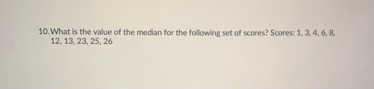 10. What is the value of the median for the following set of scores? Scores: 1, 3, 4, 6, 8,
12, 13, 23, 25, 26
