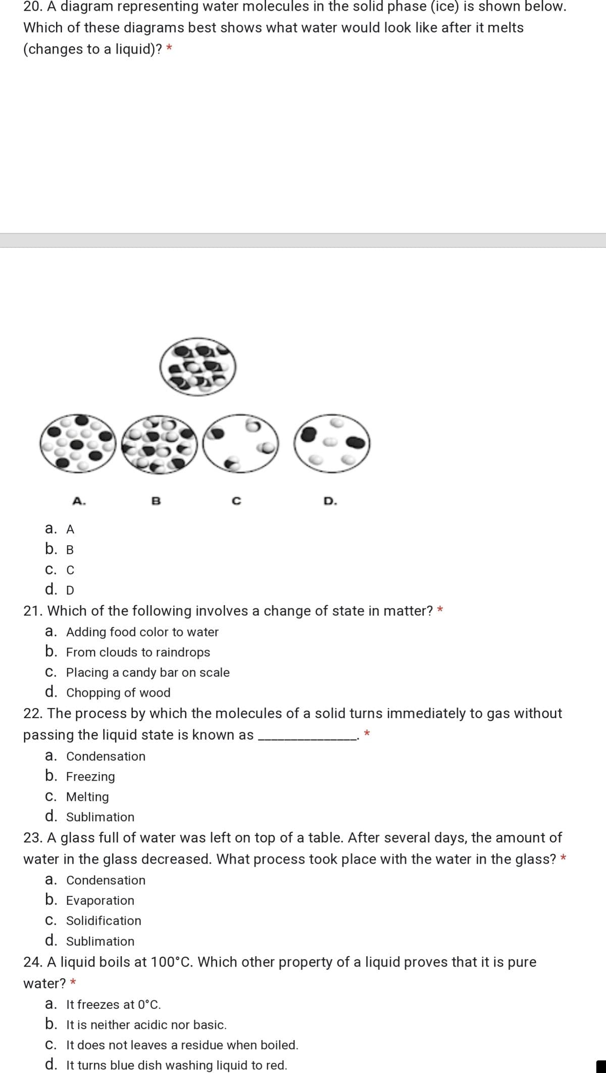 20. A diagram representing water molecules in the solid phase (ice) is shown below.
Which of these diagrams best shows what water would look like after it melts
(changes to a liquid)? *
A.
в
D.
а. А
b. B
С. С
d. D
21. Which of the following involves a change of state in matter? *
a. Adding food color to water
b. From clouds to raindrops
C. Placing a candy bar on scale
d. Chopping of wood
22. The process by which the molecules of a solid turns immediately to gas without
passing the liquid state is known as
a. Condensation
b. Freezing
C. Melting
d. Sublimation
23. A glass full of water was left on top of a table. After several days, the amount of
water in the glass decreased. What process took place with the water in the glass? *
a. Condensation
b. Evaporation
C. Solidification
d. Sublimation
24. A liquid boils at 100°C. Which other property of a liquid proves that it is pure
water? *
a. It freezes at 0°C.
b. It is neither acidic nor basic.
C. It does not leaves a residue when boiled.
d. It turns blue dish washing liquid to red.
