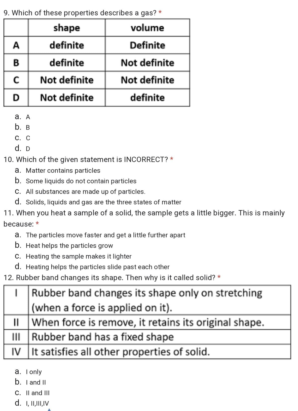 9. Which of these properties describes a gas? *
shape
volume
A
definite
Definite
definite
Not definite
Not definite
Not definite
Not definite
definite
а. А
b. в
С. С
d. D
10. Which of the given statement is INCORRECT? *
a. Matter contains particles
b. Some liquids do not contain particles
C. All substances are made up of particles.
d. Solids, liquids and gas are the three states of matter
11. When you heat a sample of a solid, the sample gets a little bigger. This is mainly
because: *
a. The particles move faster and get a little further apart
b. Heat helps the particles grow
C. Heating the sample makes it lighter
d. Heating helps the particles slide past each other
12. Rubber band changes its shape. Then why is it called solid? *
Rubber band changes its shape only on stretching
(when a force is applied on it).
IL When force is remove, it retains its original shape.
III Rubber band has a fixed shape
IV It satisfies all other properties of solid.
a. Tonly
b. I and II
C. Il and III
d. 1, I1,I,IV
