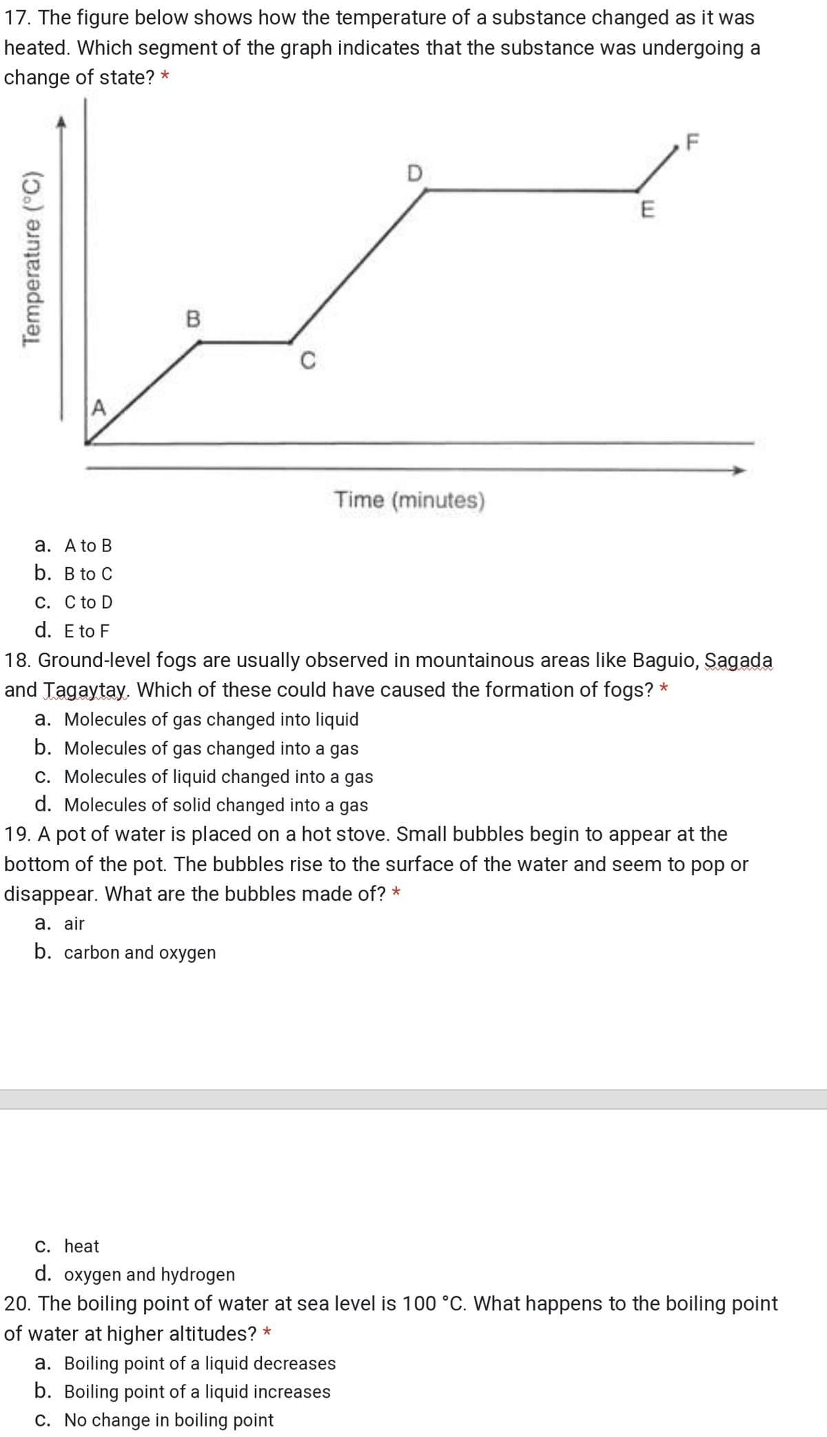 17. The figure below shows how the temperature of a substance changed as it was
heated. Which segment of the graph indicates that the substance was undergoing a
change of state? *
D
E
Time (minutes)
a. A to B
b. B to C
C. C to D
d. E to F
18. Ground-level fogs are usually observed in mountainous areas like Baguio, Sagada
and Tagaytay, Which of these could have caused the formation of fogs? *
a. Molecules of gas changed into liquid
b. Molecules of gas changed into a gas
c. Molecules of liquid changed into a gas
d. Molecules of solid changed into a gas
19. A pot of water is placed on a hot stove. Small bubbles begin to appear at the
bottom of the pot. The bubbles rise to the surface of the water and seem to pop or
disappear. What are the bubbles made of? *
а. air
b. carbon and oxygen
C. heat
d. oxygen and hydrogen
20. The boiling point of water at sea level is 100 °C. What happens to the boiling point
of water at higher altitudes? *
a. Boiling point of a liquid decreases
b. Boiling point of a liquid increases
c. No change in boiling point
Temperature (°C)
B.
