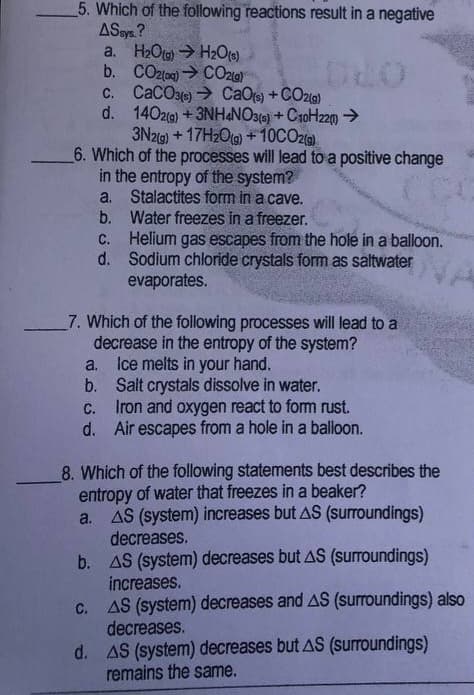 5. Which of the following reactions result in a negative
ASsys ?
a. H2Ota) →H2Ot)
b. CO2(ac) CO20)
C. CaCOae) → CaOt) + COzia)
d. 140zg) +3NH&NO3() + C10H220→
3N219) + 17H209) +10CO2)
6. Which of the processes will lead to a positive change
in the entropy of the system?
a. Stalactites form in a cave.
b. Water freezes in a freezer.
C. Helium gas escapes from the hole in a balloon.
d. Sodium chloride crystals form as saltwater
evaporates.
OPO
7. Which of the following processes will lead to a
decrease in the entropy of the system?
Ice melts in your hand.
Salt crystals dissolve in water.
Iron and oxygen react to fom rust.
d. Air escapes from a hole in a balloon.
a.
b.
с.
8. Which of the following statements best describes the
entropy of water that freezes in a beaker?
a. AS (system) increases but AS (surroundings)
decreases.
b. AS (system) decreases but AS (surroundings)
increases.
c. AS (system) decreases and AS (surroundings) also
decreases.
d. AS (system) decreases but AS (surroundings)
remains the same.
