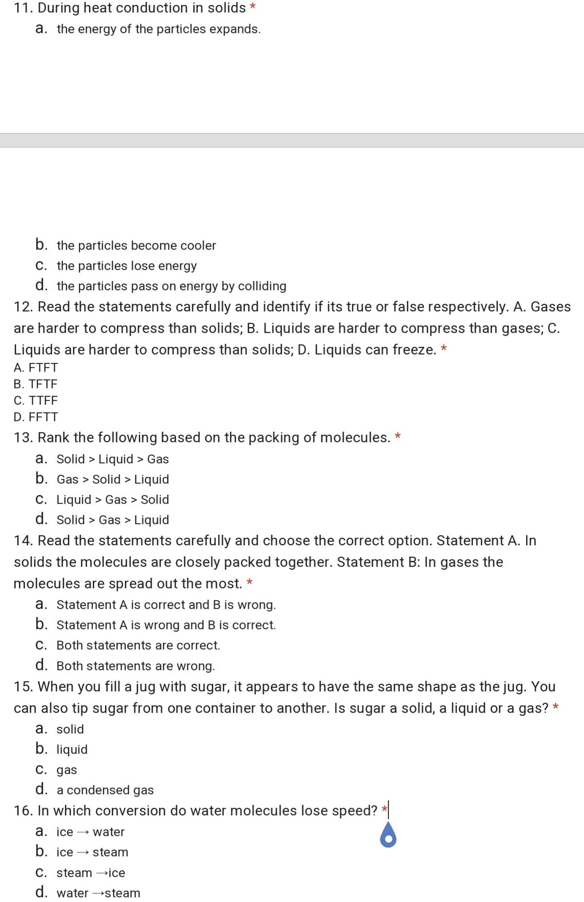 11. During heat conduction in solids *
a. the energy of the particles expands.
b. the particles become cooler
C. the particles lose energy
d. the particles pass on energy by colliding
12. Read the statements carefully and identify if its true or false respectively. A. Gases
are harder to compress than solids; B. Liquids are harder to compress than gases; C.
Liquids are harder to compress than solids; D. Liquids can freeze. *
A. FTFT
B. TETE
C. TTFF
D. FFTT
13. Rank the following based on the packing of molecules. *
a. Solid > Liquid > Gas
b. Gas > Solid > Liquid
C. Liquid > Gas > Solid
d. Solid > Gas > Liquid
14. Read the statements carefully and choose the correct option. Statement A. In
solids the molecules are closely packed together. Statement B: In gases the
molecules are spread out the most. *
a. Statement A is correct and B is wrong.
b. Statement A is wrong and B is correct.
C. Both statements are correct.
d. Both statements are wrong.
15. When you fill a jug with sugar, it appears to have the same shape as the jug. You
can also tip sugar from one container to another. Is sugar a solid, a liquid or a gas? *
a. solid
b. liquid
C. gas
d. a condensed gas
16. In which conversion do water molecules lose speed? *
а. ice —> water
b. ice
→ steam
C. steam –ice
d. water →steam
