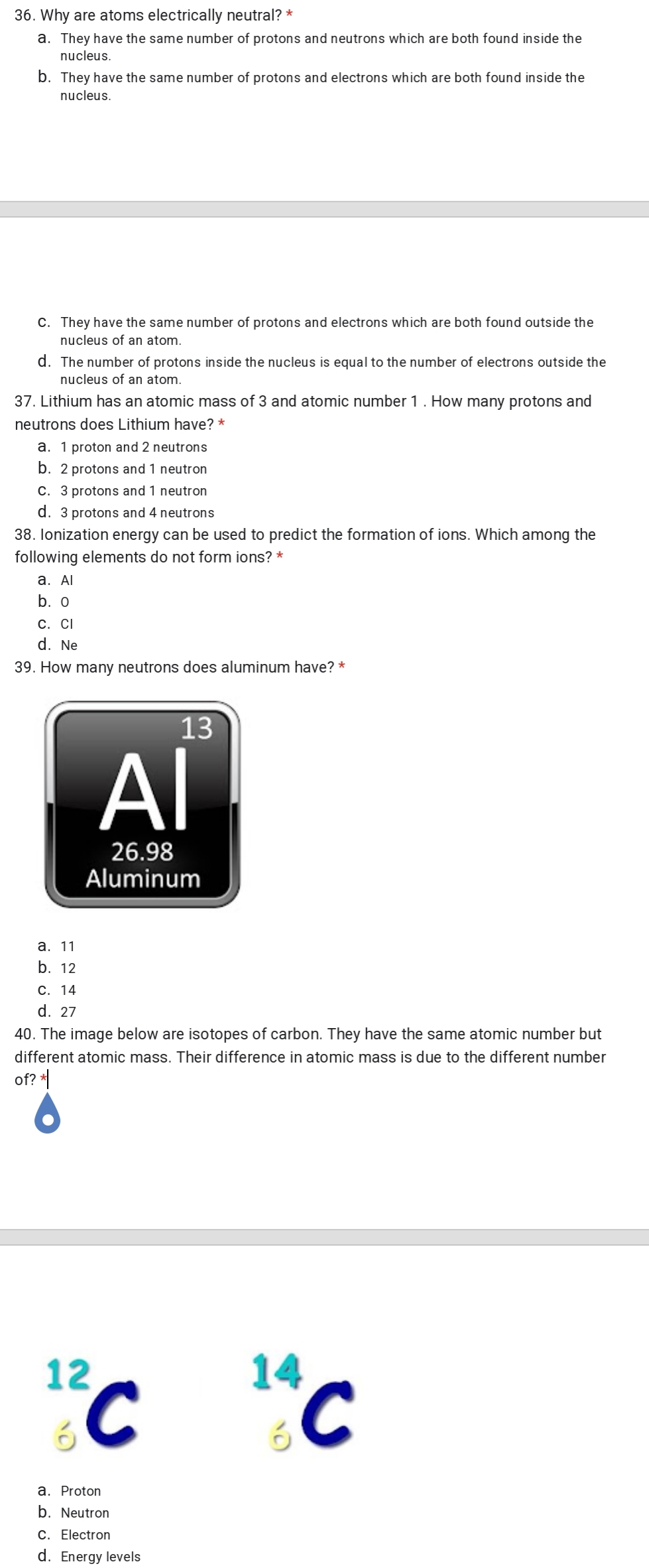 36. Why are atoms electrically neutral? *
a. They have the same number of protons and neutrons which are both found inside the
nucleus.
b. They have the same number of protons and electrons which are both found inside the
nucleus.
C. They have the same number of protons and electrons which are both found outside the
nucleus of an atom.
d. The number of protons inside the nucleus is equal to the number of electrons outside the
nucleus of an atom.
37. Lithium has an atomic mass of 3 and atomic number 1. How many protons and
neutrons does Lithium have? *
a. 1 proton and 2 neutrons
b. 2 protons and 1 neutron
C. 3 protons and 1 neutron
d. 3 protons and 4 neutrons
38. lonization energy can be used to predict the formation of ions. Which among the
following elements do not form ions? *
b. o
С. СI
d. Ne
39. How many neutrons does aluminum have? *
13
Al
26.98
Aluminum
а. 11
b. 12
С. 14
d. 27
40. The image below are isotopes of carbon. They have the same atomic number but
different atomic mass. Their difference in atomic mass is due to the different number
of? *
"C "C
12
14
a. Proton
b. Neutron
C. Electron
d. Energy levels
