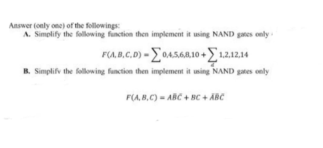 Answer (only one) of the followings:
A. Simplify the following function then implement it using NAND gates only
F(A,B,C,D) = 0,4,5,6,8,10+ 1,2,12,14
d
B. Simplify the following function then implement it using NAND gates only
F(A,B,C) ABC + BC + ABC
=