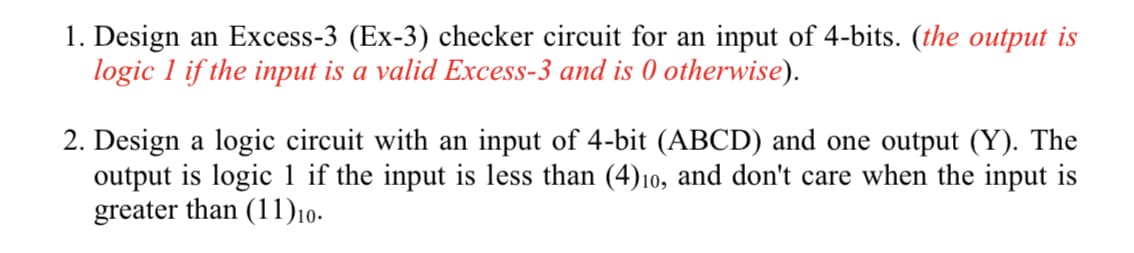 1. Design an Excess-3 (Ex-3) checker circuit for an input of 4-bits. (the output is
logic 1 if the input is a valid Excess-3 and is 0 otherwise).
2. Design a logic circuit with an input of 4-bit (ABCD) and one output (Y). The
output is logic 1 if the input is less than (4)10, and don't care when the input is
greater than (11)10.