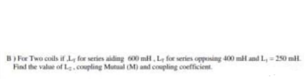 B) For Two coils if L, for series aiding 600 mH, Ly for series opposing 400 ml and L,- 250 mH
Find the value of L, coupling Mutual (M) and coupling coefficient.