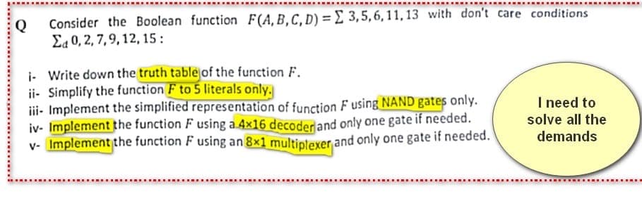 Q
Consider the Boolean function F(A, B, C, D) = 3,5,6,11,13 with don't care conditions
Σα 0, 2, 7, 9, 12, 15 :
- Write down the truth table of the function F.
ii- Simplify the function F to 5 literals only.
iii- Implement the simplified representation of function F using NAND gates only.
iv- Implement the function F using a 4×16 decoder and only one gate if needed.
v- Implement the function F using an 8×1 multiplexer and only one gate if needed.
I need to
solve all the
demands