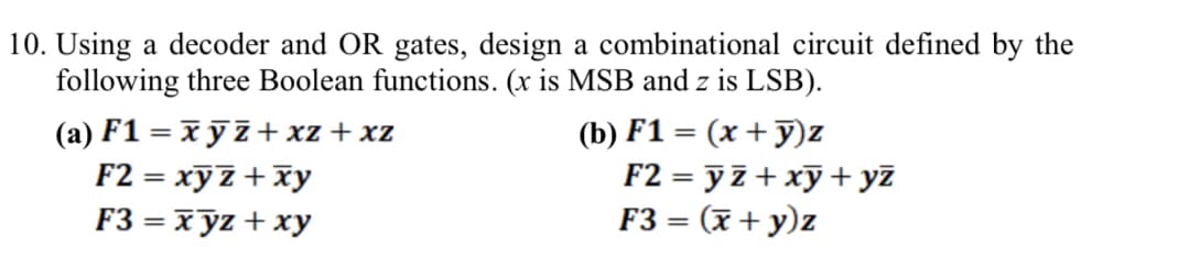 10. Using a decoder and OR gates, design a combinational circuit defined by the
following three Boolean functions. (x is MSB and z is LSB).
(a) F1 = xyz+xz +xz
F2 = xyz + xy
(b) F1 = (x + y)z
F2 = y z + xy + yz
F3 = xyz + xy
F3 = (x + y)z