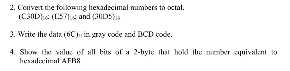 2. Convert the following hexadecimal numbers to octal.
(C30D)16; (E57)16; and (30D5)16
3. Write the data (6C)н in gray code and BCD code.
4. Show the value of all bits of a 2-byte that hold the number equivalent to
hexadecimal AFB8