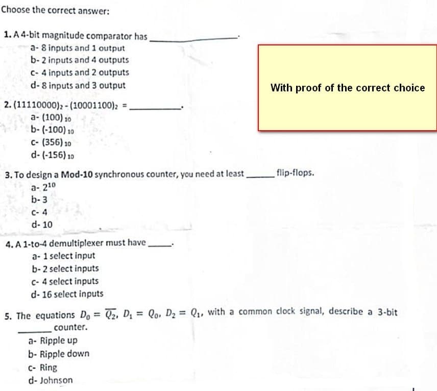 Choose the correct answer:
1. A 4-bit magnitude comparator has,
a- 8 inputs and 1 output
b- 2 inputs and 4 outputs
c-4 inputs and 2 outputs
d-8 inputs and 3 output
2. (11110000)2- (10001100) 2 =
a- (100) 10
b-(-100) 10
C- (356) 10
d-(-156) 10
3. To design a Mod-10 synchronous counter, you need at least,
a- 210
b-3
C-4
d-10
4. A 1-to-4 demultiplexer must have.
a- 1 select input
b- 2 select inputs
c-4 select inputs
d- 16 select inputs
With proof of the correct choice
flip-flops.
5. The equations Do = 2, D₁ = Qo, D₂ = Q₁, with a common clock signal, describe a 3-bit
counter.
a- Ripple up
b- Ripple down
C- Ring
d-Johnson