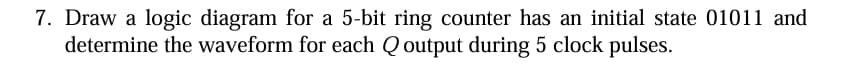 7. Draw a logic diagram for a 5-bit ring counter has an initial state 01011 and
determine the waveform for each Q output during 5 clock pulses.