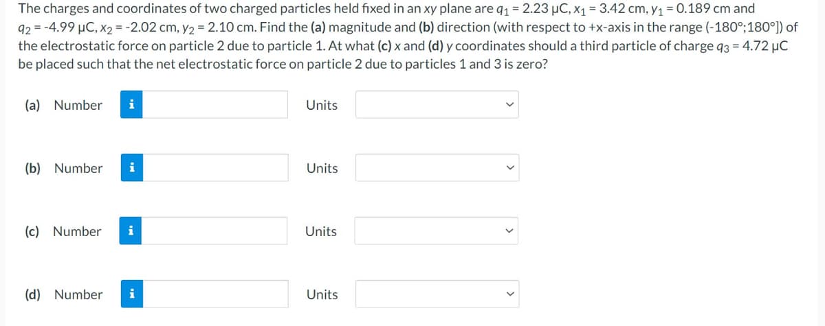 The charges and coordinates of two charged particles held fixed in an xy plane are q₁ = 2.23 µC, x₁ = 3.42 cm, y₁ = 0.189 cm and
92 = -4.99 μC, x2 = -2.02 cm, y2 = 2.10 cm. Find the (a) magnitude and (b) direction (with respect to +x-axis in the range (-180°; 180°]) of
the electrostatic force on particle 2 due to particle 1. At what (c) x and (d) y coordinates should a third particle of charge q3 = 4.72 μC
be placed such that the net electrostatic force on particle 2 due to particles 1 and 3 is zero?
(a) Number i
(b) Number i
(c) Number i
(d) Number i
Units
Units
Units
Units