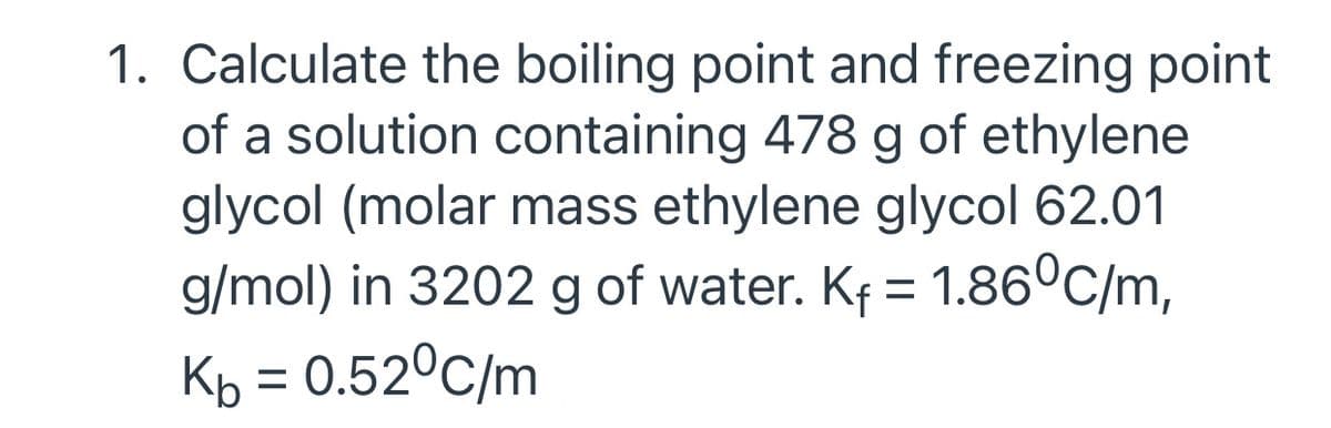 1. Calculate the boiling point and freezing point
of a solution containing 478 g of ethylene
glycol (molar mass ethylene glycol 62.01
g/mol) in 3202 g of water. Kf = 1.86°C/m,
Kp = 0.52°C/m
