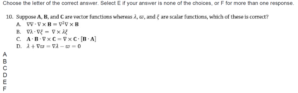 Choose the letter of the correct answer. Select E if your answer is none of the choices, or F for more than one response.
10. Suppose A, B, and C are vector functions whereas 2, w, and ğ are scalar functions, which of these is correct?
A. VV-Vx B = v?v x B
B. VÀ Vỹ = V x a5
C. A·B VX C = Vx C [B A]
D. A+ Vo = VA – w = 0
F
(BCDWw
