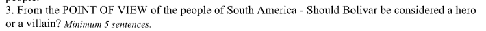 3. From the POINT OF VIEW of the people of South America - Should Bolivar be considered a hero
or a villain? Minimum 5 sentences.
