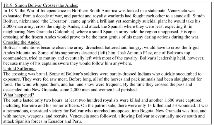 1819: Simon Bolivar Crosses the Andes:
In 1819, the War of Independence in Northern South America was locked in a stalemate. Venezuela was
exhausted from a decade of war, and patriot and royalist warlords had fought each other to a standstill. Simón
Bolívar, nicknamed "the Liberator", came up with a brilliant yet seemingly suicidal plan: he would take his
| 2,000-man army, cross the mighty Andes, and attack the Spanish where they were least expecting it: in
neighboring New Granada (Colombia), where a small Spanish army held the region unopposed. His epic
crossing of the frozen Andes would prove to be the most genius of his many daring actions during the war.
Crossing the Andes:
Bolívar's intentions became clear: the army, drenched, battered and hungry, would have to cross the frigid
Andes Mountains. Some of his supporters deserted (left) him: José Antonio Pácz, one of Bolívar's top
commanders, tried to mutiny and eventually left with most of the cavalry. Bolívar's leadership held, however,
because many of his captains swore they would follow him anywhere.
Untold Suffering:
The crossing was brutal. Some of Bolívar's soldiers were barely-dressed Indians who quickly succumbed to
exposure. They were fed raw meat. Before long, all of the horses and pack animals had been slaughtered for
food. The wind whipped them, and hail and snow were frequent. By the time they crossed the pass and
|descended into New Granada, some 2,000 men and women had perished.
What happened?
The battle lasted only two hours: at least two hundred royalists were killed and another 1,600 were captured,
including Barreiro and his senior officers. On the patriot side, there were only 13 killed and 53 wounded. It was
a tremendous, one-sided victory for Bolívar who marched unopposed into Bogota. New Granada was free, and
with money, weapons, and recruits, Venezuela soon followed, allowing Bolívar to eventually move south and
| attack Spanish forces in Ecuador and Peru.
