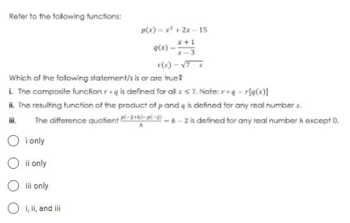 Refer to the following functions:
p(x)=x²+2x-15
x+1
q(s)
r(x) -√7 x
Which of the following statement/s is or are true
i. The composite function req is defined for all x < 7. Note: rog -r[q(x)]
ii. The resulting function of the product of p and g is defined for any real number x.
iii.
The difference quotient-2--2--2 is defined for any real number & except 0.
i only
ii only
iii only
i, ii, and iii