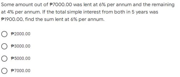 Some amount out of $7000.00 was lent at 6% per annum and the remaining
at 4% per annum. If the total simple interest from both in 5 years was
P1900.00, find the sum lent at 6% per annum.
#2000.00
O 3000.00
O 5000.00
$7000.00