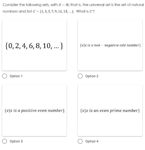 Consider the following sets, with UN; that is, the universal set is the set of natural
numbers and Set C = (1,3,5,7,9,11,13,... What is C'?
{0, 2, 4, 6, 8, 10, ...}
{x|x is a non- negative odd number}
Option 1
Option 2
{x|x is a positive even number}
{x|x is an even prime number}
Option 3
Option 4