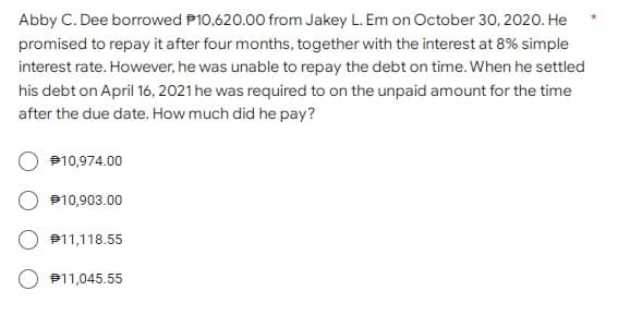 Abby C. Dee borrowed P10,620.00 from Jakey L. Em on October 30, 2020. He
promised to repay it after four months, together with the interest at 8% simple
interest rate. However, he was unable to repay the debt on time. When he settled
his debt on April 16, 2021 he was required to on the unpaid amount for the time
after the due date. How much did he pay?
€10,974.00
10,903.00
11,118.55
#11,045.55