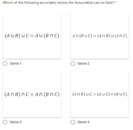 Which of the following accurately shows the Associative Law on Sets? *
(AUB) UC = AU (BNC)
An (BUC) = (An B) U (ANC)
O Option 1
O Option 2
(ANB) nC = An (BNC)
(ANB) UC = (AUC) n(BUC)
O Option 3
O Option 4