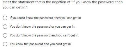 elect the statement that is the negation of "If you know the password, then
you can get in."
If you don't know the password, then you can get in.
You don't know the password or you can get in.
You don't know the password and you can't get in.
You know the password and you can't get in.