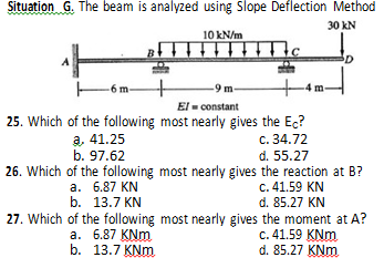 Situation G. The beam is analyzed using Slope Deflection Method
30 kN
10 kN/m
-9 m-
4m-
El - constant
25. Which of the following most nearly gives the Ec?
c. 34.72
d. 55.27
а, 41.25
b. 97.62
26. Which of the following most nearly gives the reaction at B?
c. 41.59 KN
d. 85.27 KN
27. Which of the following most nearly gives the moment at A?
c. 41.59 KNm
d. 85.27 KNm
a. 6.87 KN
b. 13.7 KN
а. 6.87 KNm.
b. 13.7 KNm
