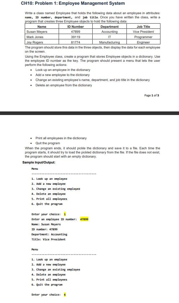 CH10: Problem 1: Employee Management System
Write a class named Employee that holds the following data about an employee in attributes:
name, ID number, department, and job title. Once you have written the class, write a
program that creates three Employee objects to hold the following data:
Name
Susan Meyers
ID Number
Department
Job Title
47899
Accounting
Vice President
Programmer
Engineer
The program should store this data in the three objects, then display the data for each employee
Mark Jones
Joy Rogers
39119
IT
81774
Manufacturing
on the screen.
Using the Employee class, create a program that stores Employee objects in a dictionary. Use
the employee ID number as the key. The program should present a menu that lets the user
perform the following actions:
• Look up an employee in the dictionary
• Add a new employee to the dictionary
• Change an existing employee's name, department, and job title in the dictionary
• Delete an employee from the dictionary
Page 1 of 3
• Print all employees in the dictionary
• Quit the program
When the program ends, it should pickle the dictionary and save it to a file. Each time the
program starts, it should try to load the pickled dictionary from the file. If the file does not exist,
the program should start with an empty dictionary.
Sample Input/Output:
Menu
1. Look up an employee
2. Add a new employee
3. Change an existing employee
4. Delete an employee
5. Print all employees
6. Quit the program
Enter your choice: 1
Enter an employee ID number: 47899
Name: Susan Meyers
ID number: 47899
Department : Accounting
Title: Vice President
Menu
1. Look up an employee
2. Add a new employee
3. Change an existing employee
4. Delete an employee
5. Print all employees
6. Quit the program
Enter your choice: 6
