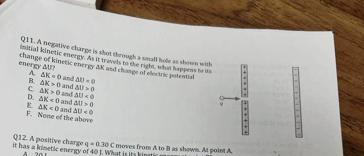 Q11. A negative charge is shot through a small hole as shown with
initial kinetic energy. As it travels to the right, what happens to its
change of kinetic energy AK and change of electric potential
energy AU?
A. AK = 0 and AU = 0
B. AK> 0 and AU > 0
C.
AK> 0 and AU <0
D.
E.
F.
AK <0 and AU > 0
AK <0 and AU <0
None of the above
Q12. A positive charge q = 0.30 C moves from A to B as shown. At point A,
it has a kinetic energy of 40 J. What is its kinetic ono
A
201
++++++
++++++