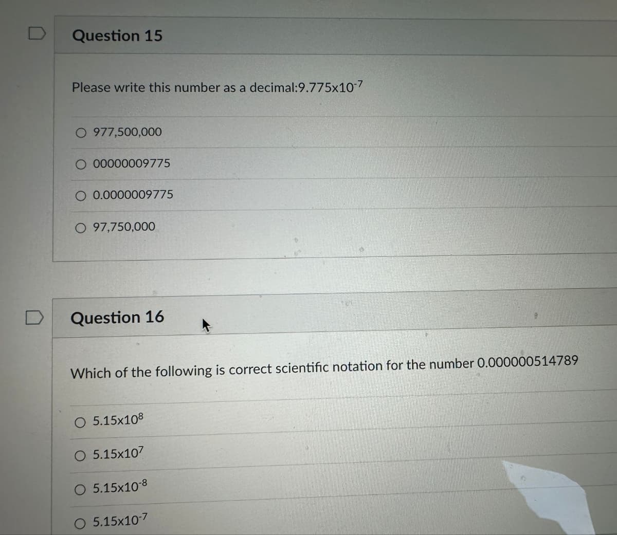 Question 15
Please write this number as a decimal:9.775x10-7
O 977,500,000
00000009775
O 0.0000009775
O 97,750,000
Question 16
Which of the following is correct scientific notation for the number 0.000000514789
O 5.15x108
5.15x107
5.15x10-8
5.15x10-7