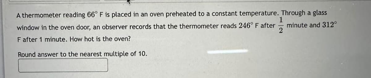 A thermometer reading 66° F is placed in an oven preheated to a constant temperature. Through a glass
1
window in the oven door, an observer records that the thermometer reads 246° F after minute and 312°
2
F after 1 minute. How hot is the oven?
Round answer to the nearest multiple of 10.