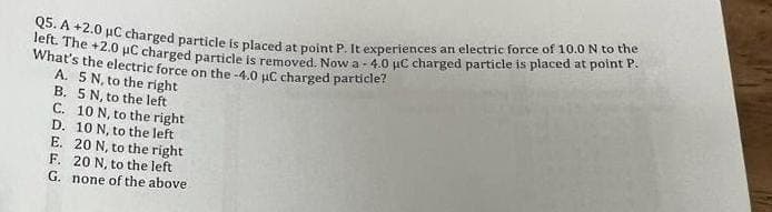 Q5. A +2.0 μC charged particle is placed at point P. It experiences an electric force of 10.0 N to the
left. The +2.0 μC charged particle is removed. Now a 4.0 μC charged particle is placed at point P.
What's the electric force on the -4.0 μC charged particle?
A. 5 N, to the right
B. 5 N, to the left
C. 10 N, to the right
D. 10 N, to the left
E. 20 N, to the right
F. 20 N, to the left
G. none of the above