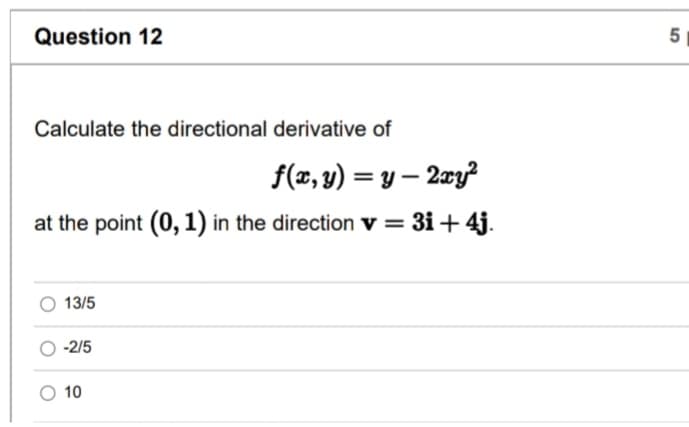 Question 12
Calculate the directional derivative of
f(x, y) = y-2xy²
at the point (0, 1) in the direction v = 3i+4j.
13/5
-2/5
O 10
5
сл