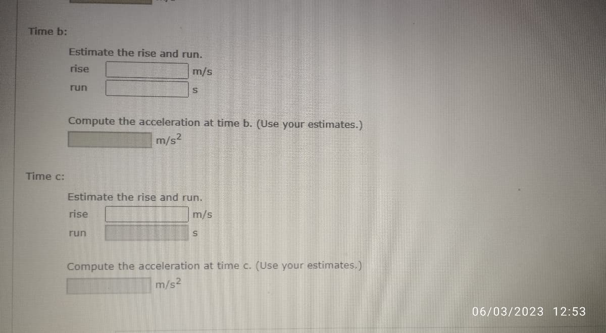 Time b:
Time c:
Estimate the rise and run.
m/s
rise
run
S
Compute the acceleration at time b. (Use your estimates.)
m/s²
Estimate the rise and run.
rise
m/s
run
S
Compute the acceleration at time c. (Use your estimates.)
m/s2
06/03/2023 12:53
