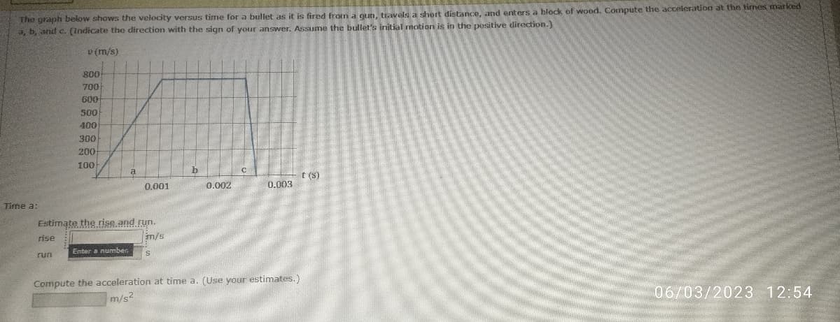 The graph below shows the velocity versus time for a bullet as it is fired from a gun, travels a short distance, and enters a block of wood. Compute the acceleration at the times marked
a, b, and c. (Indicate the direction with the sign of your answer. Assume the bullet's initial motion is in the positive direction.)
v (m/s)
Time a:
800
700
600
500
400
300
200
100
run
a
Estimate the rise and run.
rise
m/s
Enter a number
0.001
S
b
0.002
0.003
Compute the acceleration at time a. (Use your estimates.)
m/s2
t(s)
06/03/2023 12:54