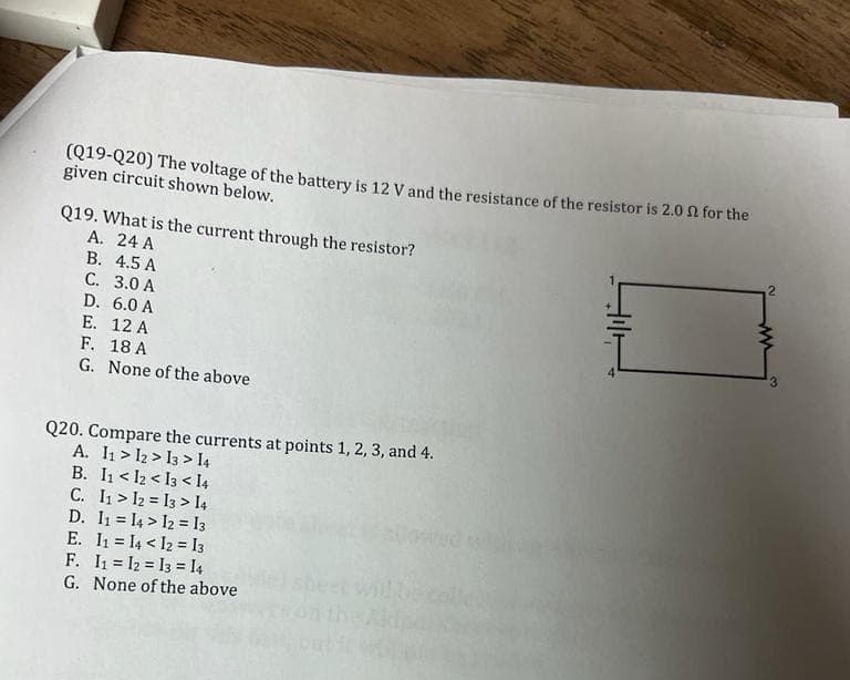 (Q19-Q20) The voltage of the battery is 12 V and the resistance of the resistor is 2.0 for the
given circuit shown below.
Q19. What is the current through the resistor?
A. 24 A
B. 4.5 A
C. 3.0 A
D.
6.0 A
E. 12 A
F. 18 A
G. None of the above
Q20. Compare the currents at points 1, 2, 3, and 4.
A. 11 12 13 14
B. 11 <12 <13 < 14
C. 11 12 13 14
D. 11 14 12 13
13
E. I₁ = I4 < 12
F. 1₁ 12 13 14
G. None of the above
2