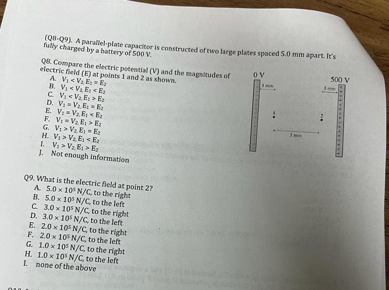 010
(Q8-Q9). A parallel-plate capacitor is constructed of two large plates spaced 5.0 mm apart. It's
fully charged by a battery of 500 V.
H.
Q8. Compare the electric potential (V) and the magnitudes of
electric field (E) at points 1 and 2 as shown.
A. V₁ < V₂, E1 = E₂
B. V₁ < V₂, E₁ < E2
I.
C. V₁ < V₂, E₁> E₂
D. V₁
V₂, E₁ E2
E. V₁
V2, E₁ < E₂
F. V₁ = V₂, E₁> E2
G. V₁ V2, E1
E2
H. V₁> V2, E1 < E2
I. V₁ V2, E₁> E2
J.
Q9. What is the electric field at point 2?
A. 5.0 x 105 N/C, to the right
B. 5.0 x 105 N/C, to the left
C. 3.0 x 105 N/C, to the right
D. 3.0 x 105 N/C, to the left
E. 2.0 x 105 N/C, to the right
F. 2.0 x 105 N/C, to the left
Not enough information
G. 1.0 x 105 N/C, to the right
1.0 x 105 N/C, to the left
none of the above
ov
Imm
3 mm
500 V
Imm
+++++++++++++++
LANE