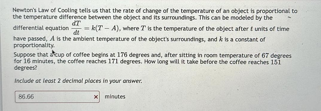 Newton's Law of Cooling tells us that the rate of change of the temperature of an object is proportional to
the temperature difference between the object and its surroundings. This can be modeled by the
dT
differential equation = k(T - A), where I is the temperature of the object after t units of time
dt
have passed, A is the ambient temperature of the object's surroundings, and k is a constant of
proportionality.
Suppose that a cup of coffee begins at 176 degrees and, after sitting in room temperature of 67 degrees
for 16 minutes, the coffee reaches 171 degrees. How long will it take before the coffee reaches 151
degrees?
Include at least 2 decimal places in your answer.
86.66
X minutes