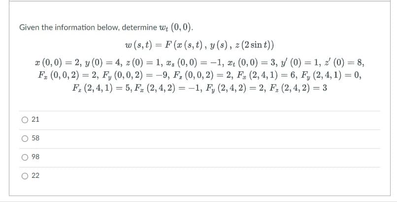 Given the information below, determine wt (0,0).
O
O
O
w (s, t) = F (x (s, t), y(s), z (2 sin t))
x (0,0) = 2, y (0) = 4, z (0) = 1, s (0,0) = -1, t (0,0) = 3, / (0) = 1, z (0) = 8,
F (0, 0, 2) = 2, F, (0, 0, 2) = -9, F₂ (0, 0, 2) = 2, F (2, 4, 1) = 6, F, (2, 4, 1) = 0,
F₂ (2, 4, 1) = 5, F. (2, 4, 2) = -1, F, (2, 4, 2) = 2, F₂ (2,4, 2) = 3
21
58
98
22