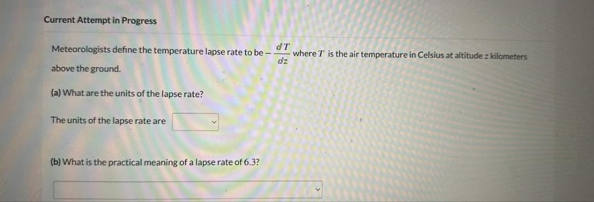 Current Attempt in Progress
dT
Meteorologists define the temperature lapse rate to be --
dz
above the ground.
(a) What are the units of the lapse rate?
The units of the lapse rate are
(b) What is the practical meaning of a lapse rate of 6.3?
where T is the air temperature in Celsius at altitude z kilometers