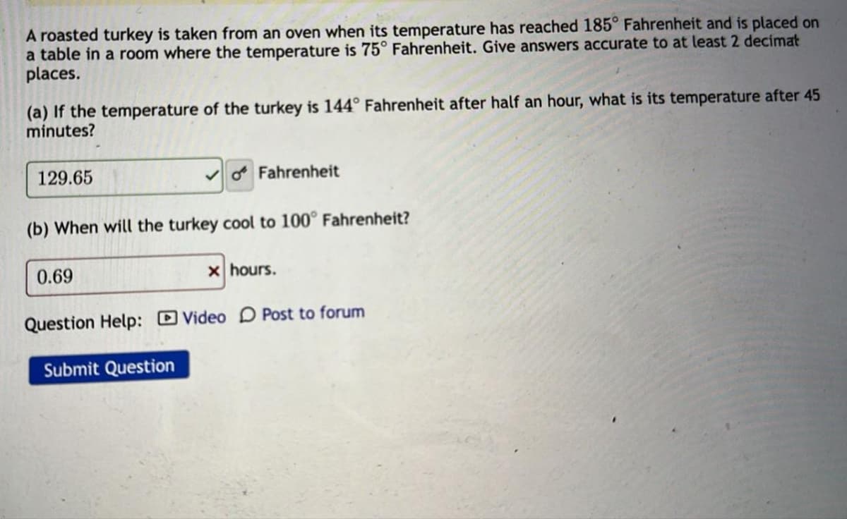 A roasted turkey is taken from an oven when its temperature has reached 185° Fahrenheit and is placed on
a table in a room where the temperature is 75° Fahrenheit. Give answers accurate to at least 2 decimat
places.
(a) If the temperature of the turkey is 144° Fahrenheit after half an hour, what is its temperature after 45
minutes?
129.65
Fahrenheit
(b) When will the turkey cool to 100° Fahrenheit?
0.69
x hours.
Question Help: Video Post to forum
Submit Question