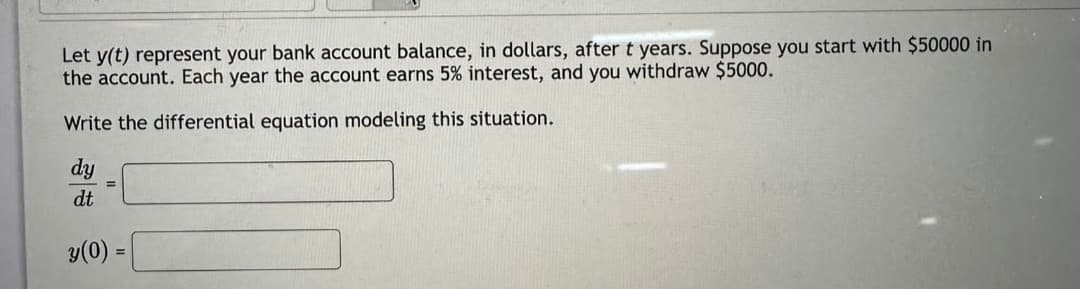 Let y(t) represent your bank account balance, in dollars, after t years. Suppose you start with $50000 in
the account. Each year the account earns 5% interest, and you withdraw $5000.
Write the differential equation modeling this situation.
dy
dt
=
y(0)