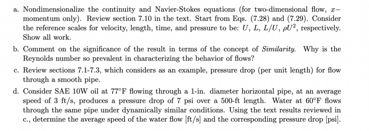 a. Nondimensionalize the continuity and Navier-Stokes equations (for two-dimensional flow, x-
momentum only). Review section 7.10 in the text. Start from Eqs. (7.28) and (7.29). Consider
the reference scales for velocity, length, time, and pressure to be: U, L, L/U, pU², respectively.
Show all work.
b. Comment on the significance of the result in terms of the concept of Similarity. Why is the
Reynolds number so prevalent in characterizing the behavior of flows?
c. Review sections 7.1-7.3, which considers as an example, pressure drop (per unit length) for flow
through a smooth pipe.
d. Consider SAE 10W oil at 77°F flowing through a 1-in. diameter horizontal pipe, at an average
speed of 3 ft/s, produces a pressure drop of 7 psi over a 500-ft length. Water at 60°F flows
through the same pipe under dynamically similar conditions. Using the text results reviewed in
c., determine the average speed of the water flow [ft/s] and the corresponding pressure drop [psi].
