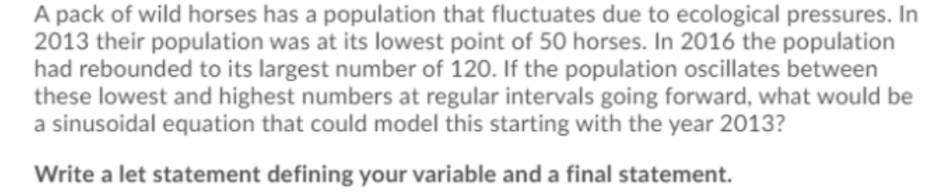 A pack of wild horses has a population that fluctuates due to ecological pressures. In
2013 their population was at its lowest point of 50 horses. In 2016 the population
had rebounded to its largest number of 120. If the population oscillates between
these lowest and highest numbers at regular intervals going forward, what would be
a sinusoidal equation that could model this starting with the year 2013?
Write a let statement defining your variable and a final statement.
